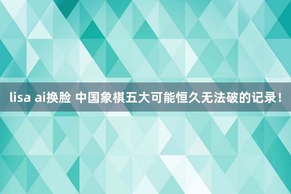 lisa ai换脸 中国象棋五大可能恒久无法破的记录！