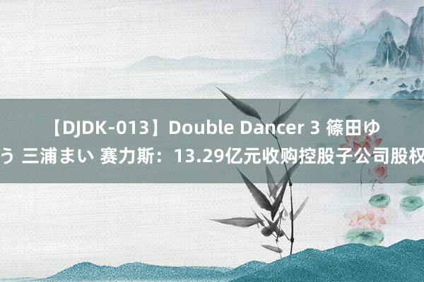 【DJDK-013】Double Dancer 3 篠田ゆう 三浦まい 赛力斯：13.29亿元收购控股子公司股权