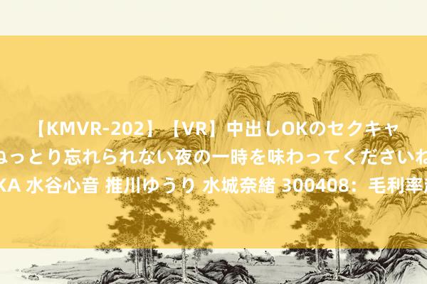 【KMVR-202】【VR】中出しOKのセクキャバにようこそ◆～濃密ねっとり忘れられない夜の一時を味わってくださいね◆～ 波多野結衣 AIKA 水谷心音 推川ゆうり 水城奈緒 300408：毛利率超越中际旭创，A股有望赶超三星的白马股！
