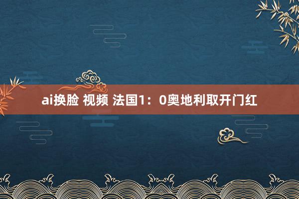 ai换脸 视频 法国1：0奥地利取开门红