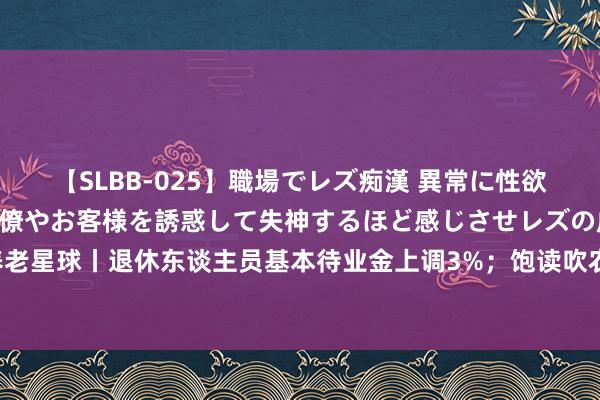 【SLBB-025】職場でレズ痴漢 異常に性欲の強い私（真性レズ）同僚やお客様を誘惑して失神するほど感じさせレズの虜にしちゃいました！ 养老星球丨退休东谈主员基本待业金上调3%；饱读吹农村住户参加个东谈主待业金；6月已有两只养老办法基金成就