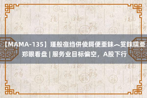 【MAMA-135】瑾般亱绉併倰鎶便亜銇︿笅銇曘亜 郑眼看盘 | 服务业目标偏空，A股下行