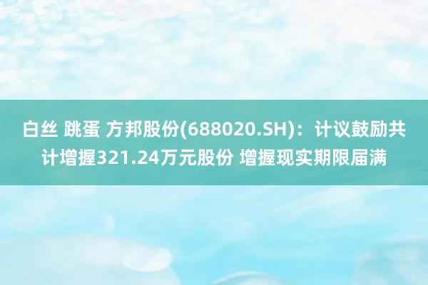 白丝 跳蛋 方邦股份(688020.SH)：计议鼓励共计增握321.24万元股份 增握现实期限届满