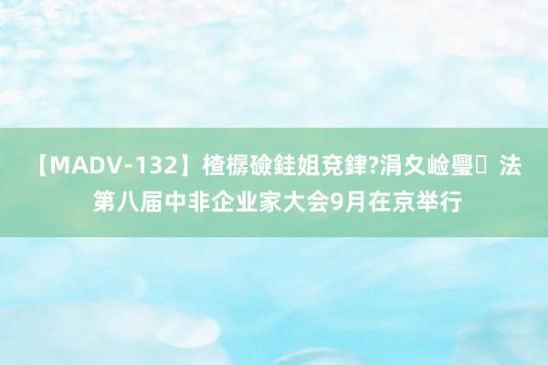 【MADV-132】楂樼礆銈姐兗銉?涓夊崄璺法 第八届中非企业家大会9月在京举行
