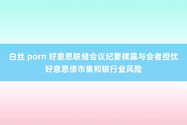 白丝 porn 好意思联储会议纪要裸露与会者担忧好意思债市集和银行业风险