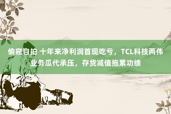偷窥自拍 十年来净利润首现吃亏，TCL科技两伟业务瓜代承压，存货减值拖累功绩