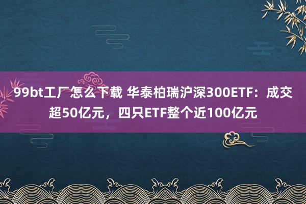 99bt工厂怎么下载 华泰柏瑞沪深300ETF：成交超50亿元，四只ETF整个近100亿元