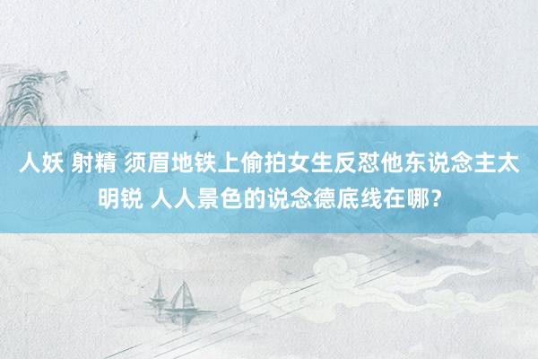 人妖 射精 须眉地铁上偷拍女生反怼他东说念主太明锐 人人景色的说念德底线在哪？