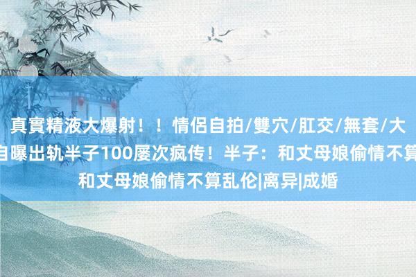 真實精液大爆射！！情侶自拍/雙穴/肛交/無套/大量噴精 女进修自曝出轨半子100屡次疯传！半子：和丈母娘偷情不算乱伦|离异|成婚