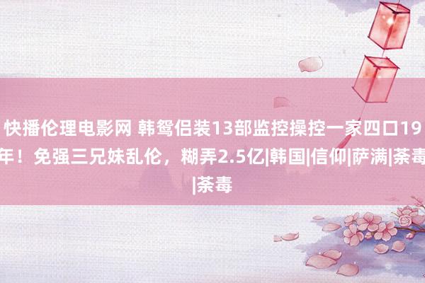 快播伦理电影网 韩鸳侣装13部监控操控一家四口19年！免强三兄妹乱伦，糊弄2.5亿|韩国|信仰|萨满|荼毒