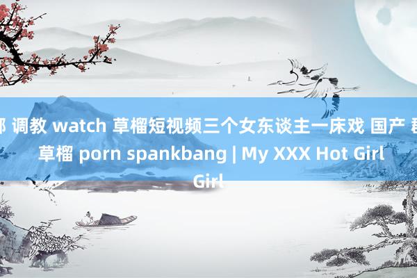捆绑 调教 watch 草榴短视频三个女东谈主一床戏 国产 群交 草榴 porn spankbang | My XXX Hot Girl