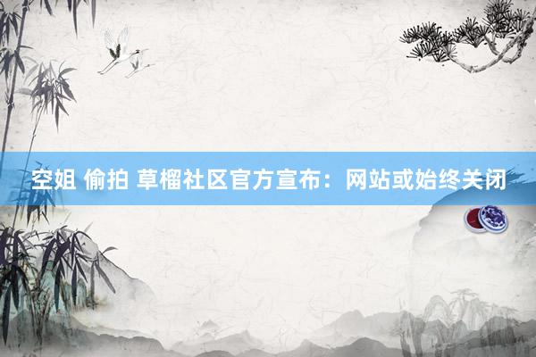 空姐 偷拍 草榴社区官方宣布：网站或始终关闭