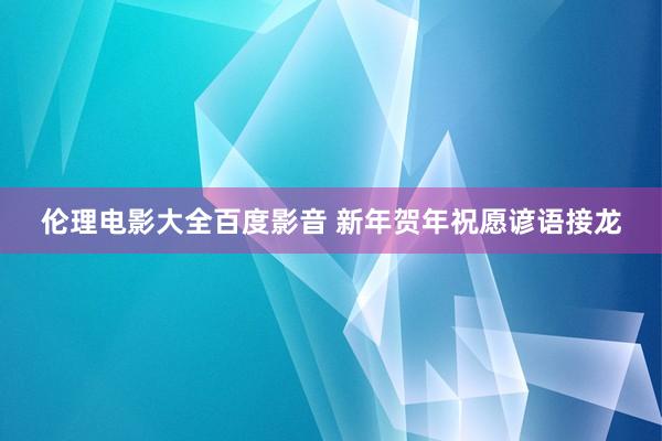 伦理电影大全百度影音 新年贺年祝愿谚语接龙