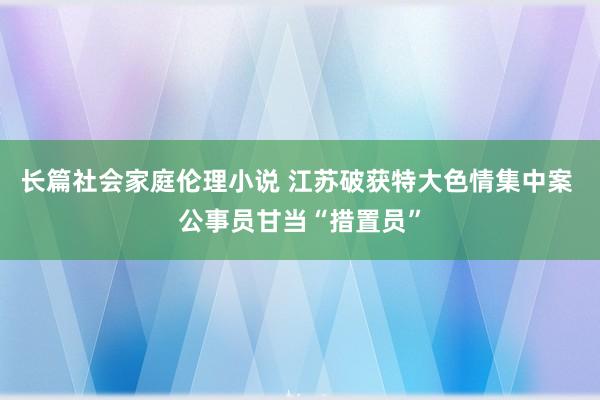 长篇社会家庭伦理小说 江苏破获特大色情集中案 公事员甘当“措置员”