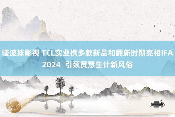 骚波妹影视 TCL实业携多款新品和翻新时期亮相IFA2024  引颈贤慧生计新风俗