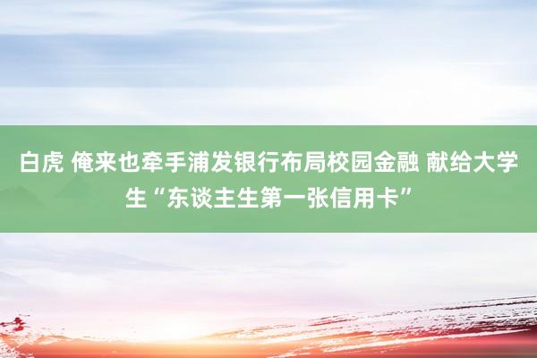 白虎 俺来也牵手浦发银行布局校园金融 献给大学生“东谈主生第一张信用卡”