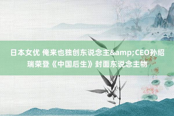 日本女优 俺来也独创东说念主&CEO孙绍瑞荣登《中国后生》封面东说念主物
