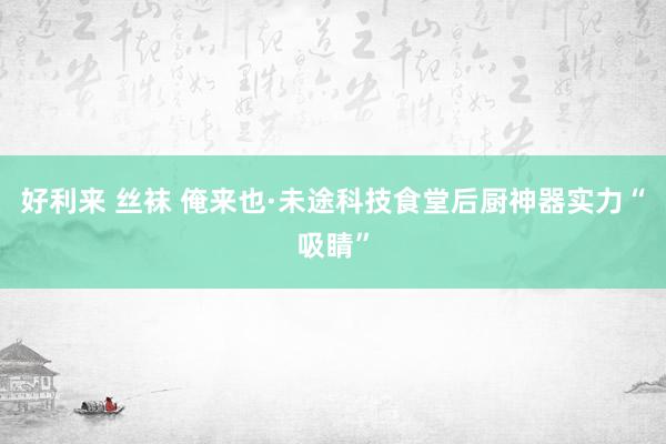 好利来 丝袜 俺来也·未途科技食堂后厨神器实力“吸睛”