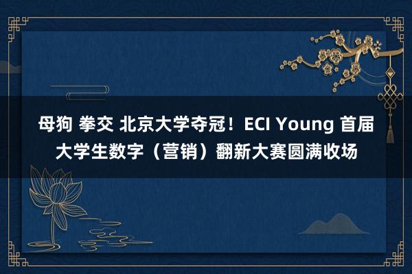母狗 拳交 北京大学夺冠！ECI Young 首届大学生数字（营销）翻新大赛圆满收场
