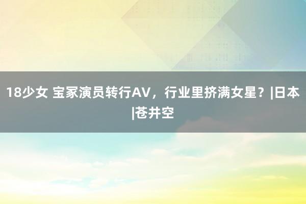 18少女 宝冢演员转行AV，行业里挤满女星？|日本|苍井空