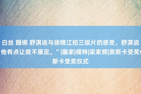 白丝 捆绑 舒淇谈与徐锦江拍三级片的感受，舒淇说：“他有点让我不餍足。”|画家|模特|梁家辉|奥斯卡受奖仪式