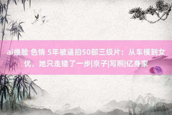 ai换脸 色情 5年被逼拍50部三级片：从车模到女优，她只走错了一步|京子|写照|亿身家
