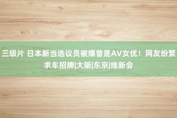 三级片 日本新当选议员被爆曾是AV女优！网友纷繁求车招牌|大阪|东京|维新会