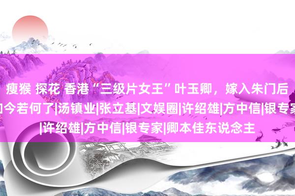 瘦猴 探花 香港“三级片女王”叶玉卿，嫁入朱门后被婆婆赶出去，如今若何了|汤镇业|张立基|文娱圈|许绍雄|方中信|银专家|卿本佳东说念主