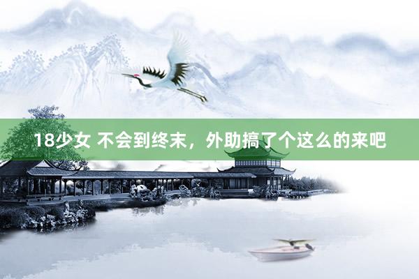 18少女 不会到终末,外助搞了个这么的来吧