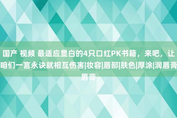 国产 视频 最适应显白的4只口红PK书籍，来吧，让咱们一言永诀就相互伤害|妆容|唇部|肤色|厚涂|润唇膏