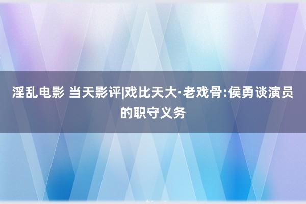 淫乱电影 当天影评|戏比天大·老戏骨:侯勇谈演员的职守义务