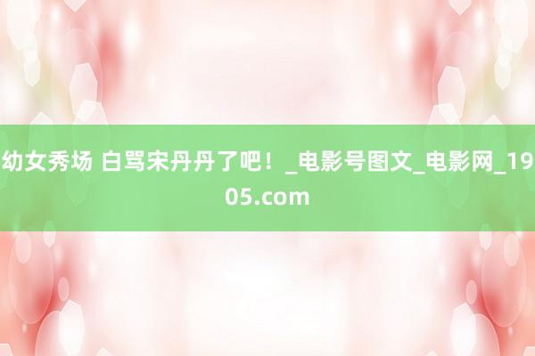 幼女秀场 白骂宋丹丹了吧！_电影号图文_电影网_1905.com