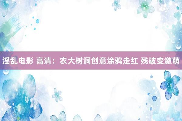 淫乱电影 高清：农大树洞创意涂鸦走红 残破变激萌