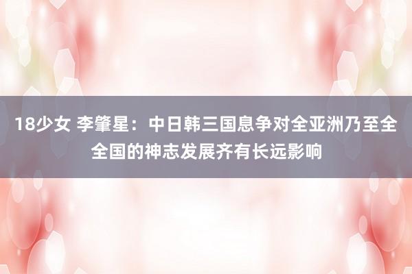 18少女 李肇星：中日韩三国息争对全亚洲乃至全全国的神志发展齐有长远影响