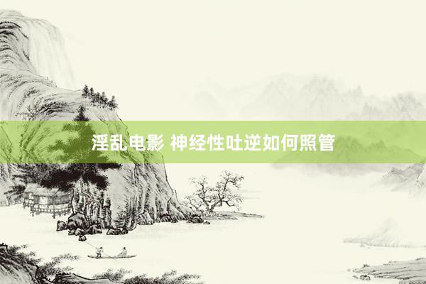 淫乱电影 神经性吐逆如何照管