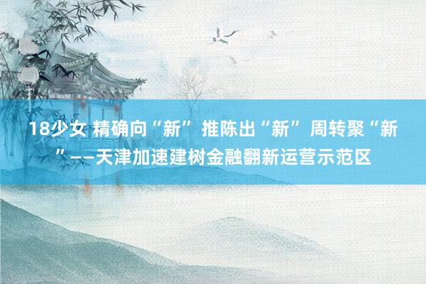 18少女 精确向“新” 推陈出“新” 周转聚“新”——天津加速建树金融翻新运营示范区