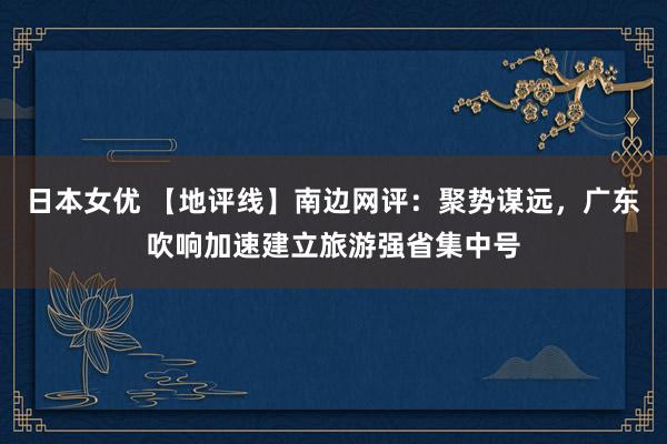日本女优 【地评线】南边网评：聚势谋远，广东吹响加速建立旅游强省集中号