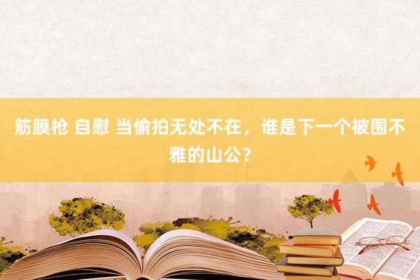 筋膜枪 自慰 当偷拍无处不在，谁是下一个被围不雅的山公？