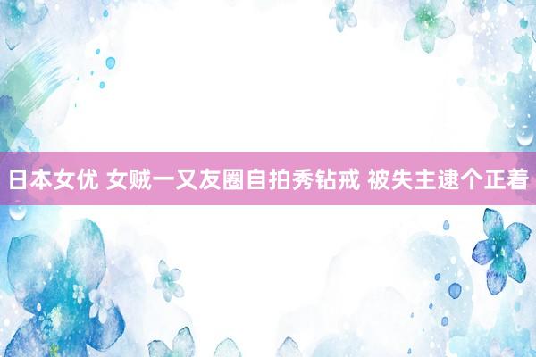 日本女优 女贼一又友圈自拍秀钻戒 被失主逮个正着