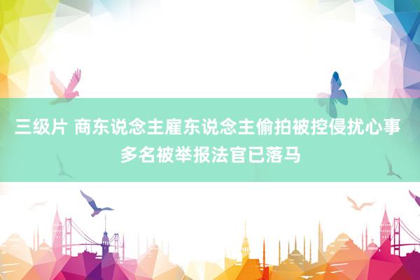 三级片 商东说念主雇东说念主偷拍被控侵扰心事 多名被举报法官已落马