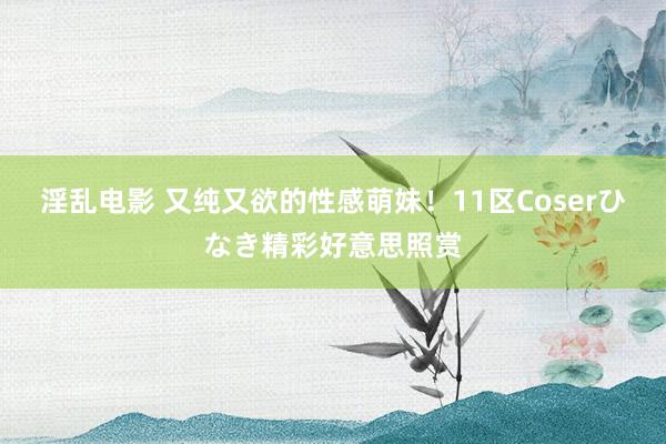 淫乱电影 又纯又欲的性感萌妹！11区Coserひなき精彩好意思照赏
