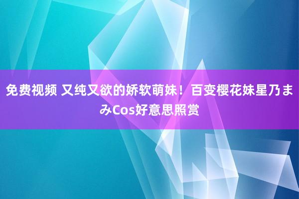 免费视频 又纯又欲的娇软萌妹!百变樱花妹星乃まみCos好意思照赏