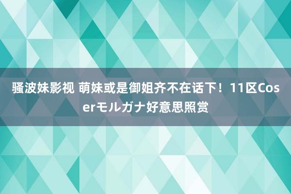 骚波妹影视 萌妹或是御姐齐不在话下！11区Coserモルガナ好意思照赏