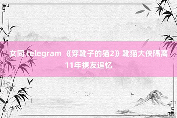 女同 telegram 《穿靴子的猫2》靴猫大侠隔离11年携友追忆