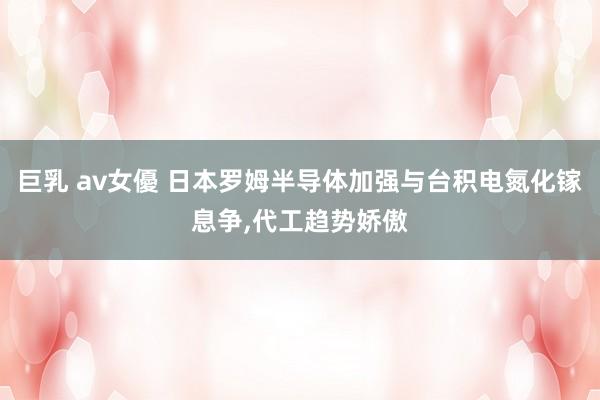 巨乳 av女優 日本罗姆半导体加强与台积电氮化镓息争，代工趋势娇傲