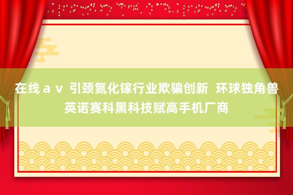 在线ａｖ 引颈氮化镓行业欺骗创新  环球独角兽英诺赛科黑科技赋高手机厂商