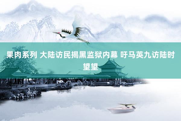 果肉系列 大陆访民揭黑监狱内幕 吁马英九访陆时望望