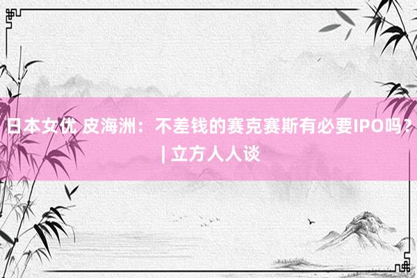 日本女优 皮海洲：不差钱的赛克赛斯有必要IPO吗？ | 立方人人谈
