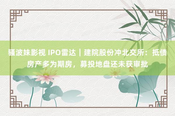 骚波妹影视 IPO雷达｜建院股份冲北交所：抵债房产多为期房，募投地盘还未获审批