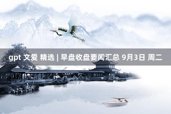 gpt 文爱 精选 | 早盘收盘要闻汇总 9月3日 周二